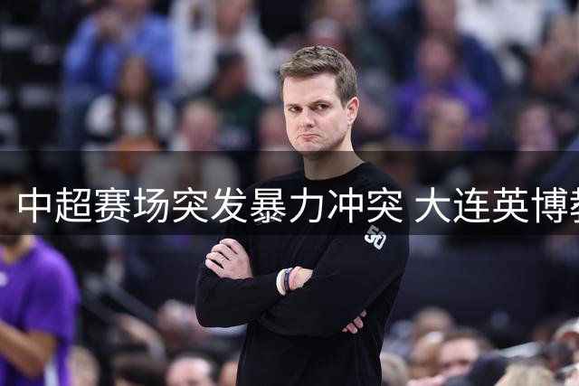 中超赛场突发暴力冲突 大连英博教练涉嫌锁喉国安主帅